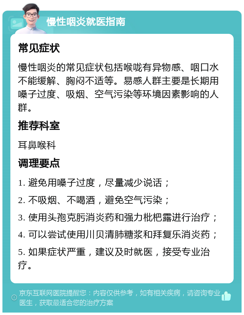 慢性咽炎就医指南 常见症状 慢性咽炎的常见症状包括喉咙有异物感、咽口水不能缓解、胸闷不适等。易感人群主要是长期用嗓子过度、吸烟、空气污染等环境因素影响的人群。 推荐科室 耳鼻喉科 调理要点 1. 避免用嗓子过度，尽量减少说话； 2. 不吸烟、不喝酒，避免空气污染； 3. 使用头孢克肟消炎药和强力枇杷露进行治疗； 4. 可以尝试使用川贝清肺糖浆和拜复乐消炎药； 5. 如果症状严重，建议及时就医，接受专业治疗。