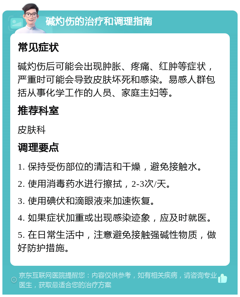 碱灼伤的治疗和调理指南 常见症状 碱灼伤后可能会出现肿胀、疼痛、红肿等症状，严重时可能会导致皮肤坏死和感染。易感人群包括从事化学工作的人员、家庭主妇等。 推荐科室 皮肤科 调理要点 1. 保持受伤部位的清洁和干燥，避免接触水。 2. 使用消毒药水进行擦拭，2-3次/天。 3. 使用碘伏和滴眼液来加速恢复。 4. 如果症状加重或出现感染迹象，应及时就医。 5. 在日常生活中，注意避免接触强碱性物质，做好防护措施。