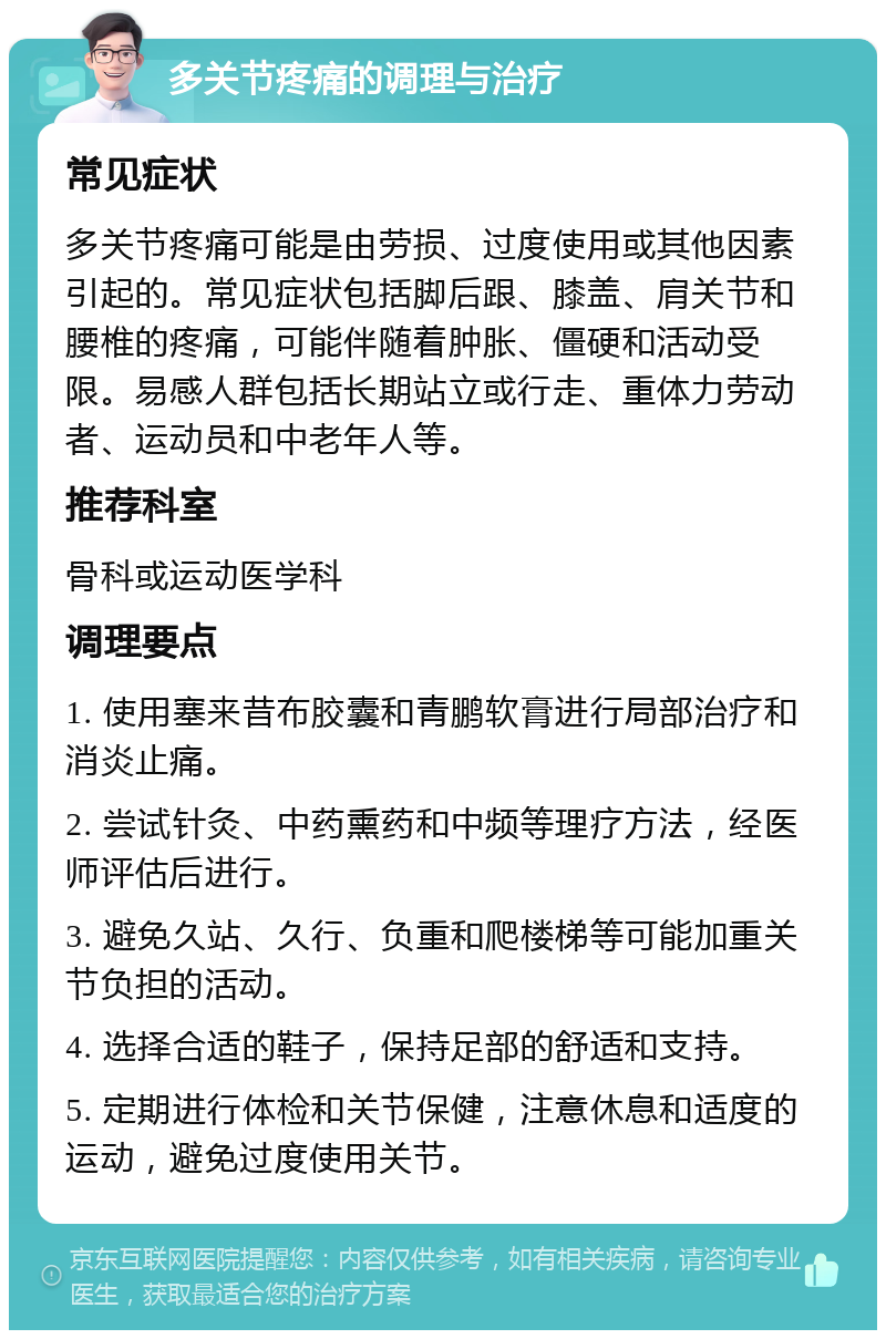 多关节疼痛的调理与治疗 常见症状 多关节疼痛可能是由劳损、过度使用或其他因素引起的。常见症状包括脚后跟、膝盖、肩关节和腰椎的疼痛，可能伴随着肿胀、僵硬和活动受限。易感人群包括长期站立或行走、重体力劳动者、运动员和中老年人等。 推荐科室 骨科或运动医学科 调理要点 1. 使用塞来昔布胶囊和青鹏软膏进行局部治疗和消炎止痛。 2. 尝试针灸、中药熏药和中频等理疗方法，经医师评估后进行。 3. 避免久站、久行、负重和爬楼梯等可能加重关节负担的活动。 4. 选择合适的鞋子，保持足部的舒适和支持。 5. 定期进行体检和关节保健，注意休息和适度的运动，避免过度使用关节。