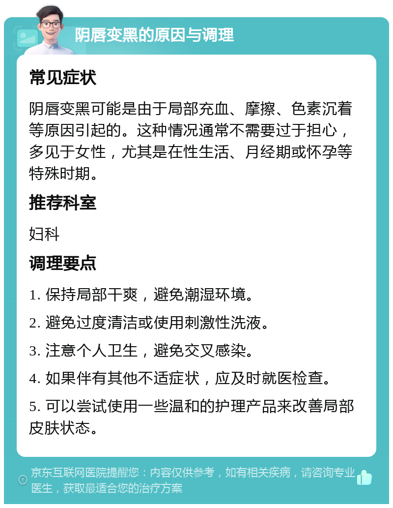 阴唇变黑的原因与调理 常见症状 阴唇变黑可能是由于局部充血、摩擦、色素沉着等原因引起的。这种情况通常不需要过于担心，多见于女性，尤其是在性生活、月经期或怀孕等特殊时期。 推荐科室 妇科 调理要点 1. 保持局部干爽，避免潮湿环境。 2. 避免过度清洁或使用刺激性洗液。 3. 注意个人卫生，避免交叉感染。 4. 如果伴有其他不适症状，应及时就医检查。 5. 可以尝试使用一些温和的护理产品来改善局部皮肤状态。