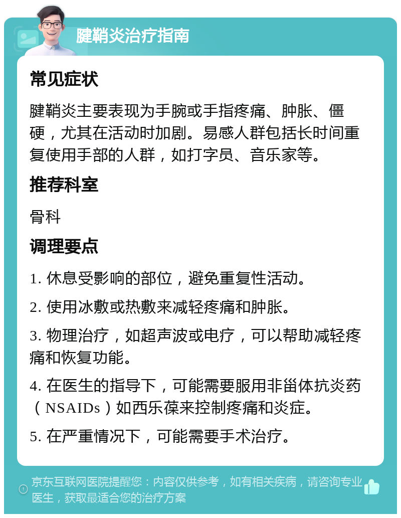 腱鞘炎治疗指南 常见症状 腱鞘炎主要表现为手腕或手指疼痛、肿胀、僵硬，尤其在活动时加剧。易感人群包括长时间重复使用手部的人群，如打字员、音乐家等。 推荐科室 骨科 调理要点 1. 休息受影响的部位，避免重复性活动。 2. 使用冰敷或热敷来减轻疼痛和肿胀。 3. 物理治疗，如超声波或电疗，可以帮助减轻疼痛和恢复功能。 4. 在医生的指导下，可能需要服用非甾体抗炎药（NSAIDs）如西乐葆来控制疼痛和炎症。 5. 在严重情况下，可能需要手术治疗。