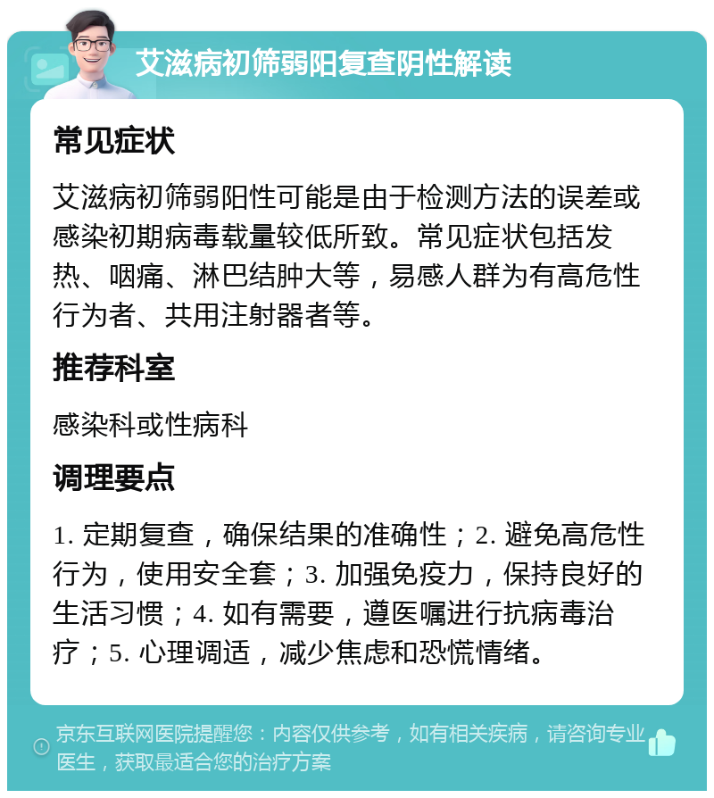 艾滋病初筛弱阳复查阴性解读 常见症状 艾滋病初筛弱阳性可能是由于检测方法的误差或感染初期病毒载量较低所致。常见症状包括发热、咽痛、淋巴结肿大等，易感人群为有高危性行为者、共用注射器者等。 推荐科室 感染科或性病科 调理要点 1. 定期复查，确保结果的准确性；2. 避免高危性行为，使用安全套；3. 加强免疫力，保持良好的生活习惯；4. 如有需要，遵医嘱进行抗病毒治疗；5. 心理调适，减少焦虑和恐慌情绪。