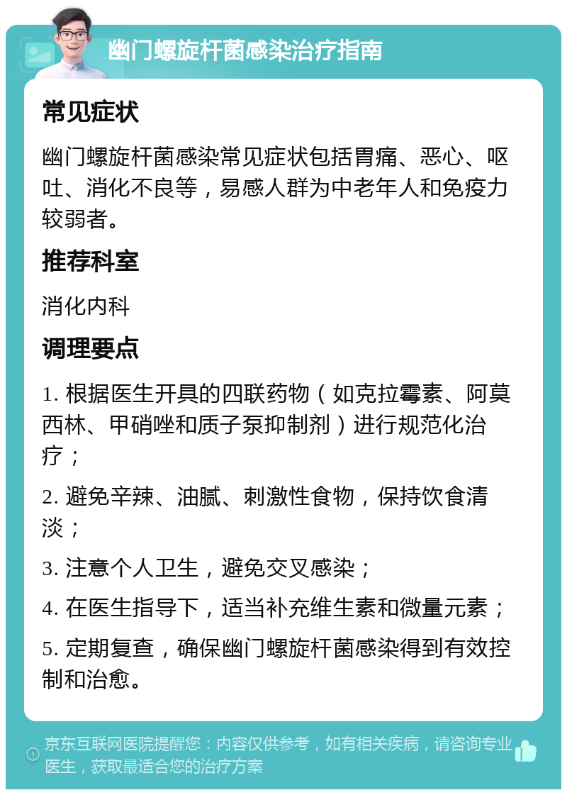 幽门螺旋杆菌感染治疗指南 常见症状 幽门螺旋杆菌感染常见症状包括胃痛、恶心、呕吐、消化不良等，易感人群为中老年人和免疫力较弱者。 推荐科室 消化内科 调理要点 1. 根据医生开具的四联药物（如克拉霉素、阿莫西林、甲硝唑和质子泵抑制剂）进行规范化治疗； 2. 避免辛辣、油腻、刺激性食物，保持饮食清淡； 3. 注意个人卫生，避免交叉感染； 4. 在医生指导下，适当补充维生素和微量元素； 5. 定期复查，确保幽门螺旋杆菌感染得到有效控制和治愈。