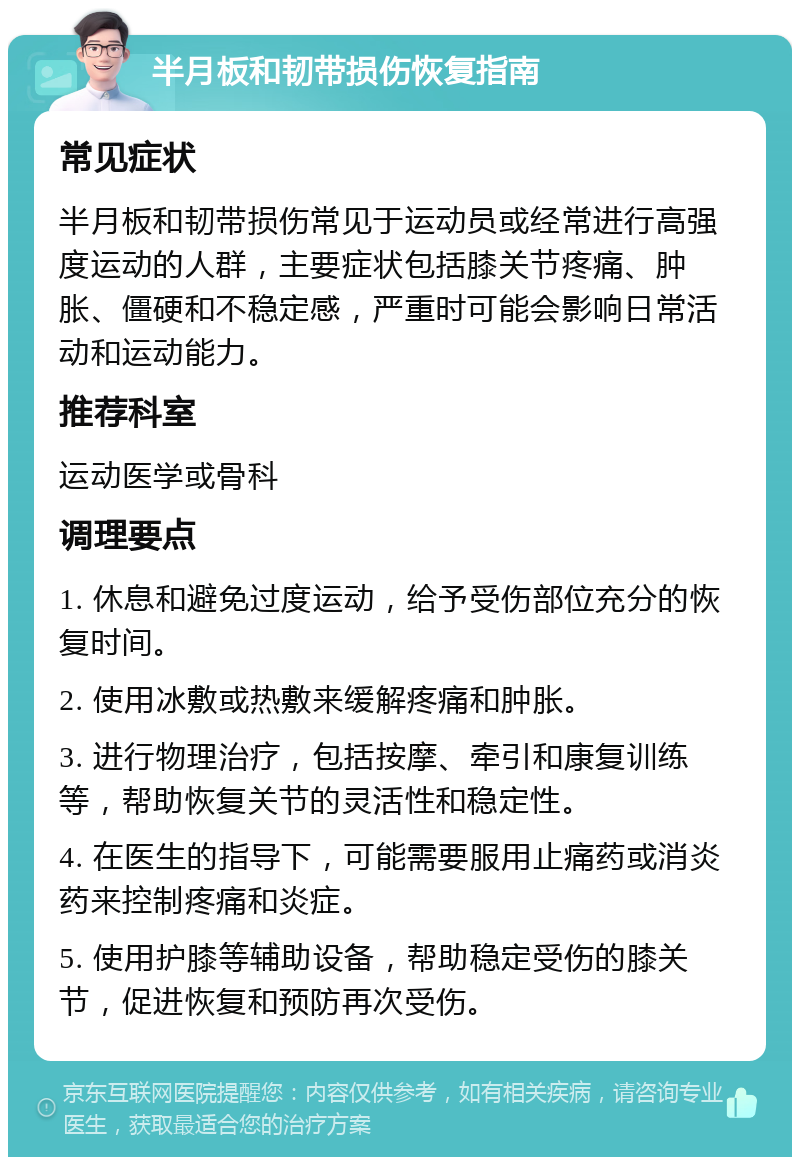 半月板和韧带损伤恢复指南 常见症状 半月板和韧带损伤常见于运动员或经常进行高强度运动的人群，主要症状包括膝关节疼痛、肿胀、僵硬和不稳定感，严重时可能会影响日常活动和运动能力。 推荐科室 运动医学或骨科 调理要点 1. 休息和避免过度运动，给予受伤部位充分的恢复时间。 2. 使用冰敷或热敷来缓解疼痛和肿胀。 3. 进行物理治疗，包括按摩、牵引和康复训练等，帮助恢复关节的灵活性和稳定性。 4. 在医生的指导下，可能需要服用止痛药或消炎药来控制疼痛和炎症。 5. 使用护膝等辅助设备，帮助稳定受伤的膝关节，促进恢复和预防再次受伤。