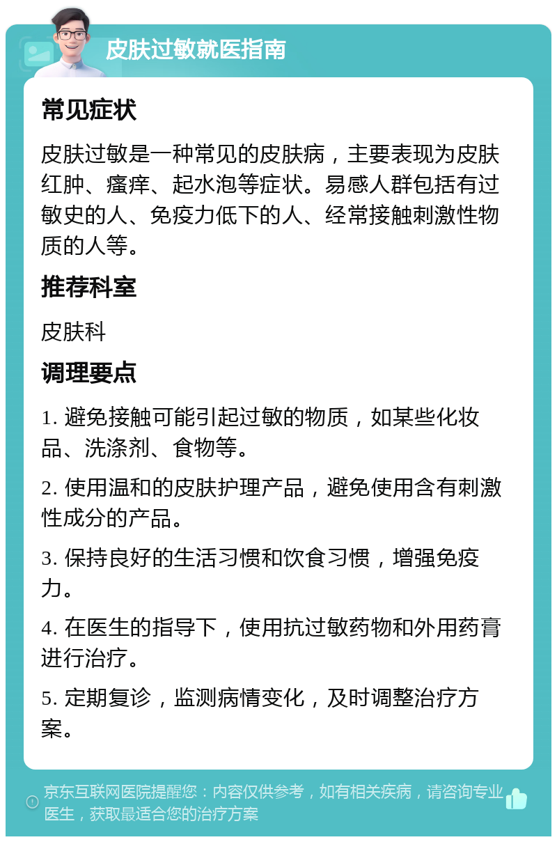 皮肤过敏就医指南 常见症状 皮肤过敏是一种常见的皮肤病，主要表现为皮肤红肿、瘙痒、起水泡等症状。易感人群包括有过敏史的人、免疫力低下的人、经常接触刺激性物质的人等。 推荐科室 皮肤科 调理要点 1. 避免接触可能引起过敏的物质，如某些化妆品、洗涤剂、食物等。 2. 使用温和的皮肤护理产品，避免使用含有刺激性成分的产品。 3. 保持良好的生活习惯和饮食习惯，增强免疫力。 4. 在医生的指导下，使用抗过敏药物和外用药膏进行治疗。 5. 定期复诊，监测病情变化，及时调整治疗方案。