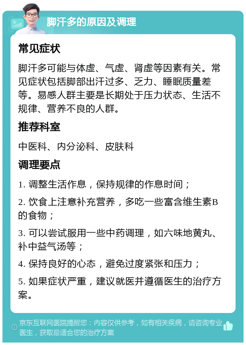 脚汗多的原因及调理 常见症状 脚汗多可能与体虚、气虚、肾虚等因素有关。常见症状包括脚部出汗过多、乏力、睡眠质量差等。易感人群主要是长期处于压力状态、生活不规律、营养不良的人群。 推荐科室 中医科、内分泌科、皮肤科 调理要点 1. 调整生活作息，保持规律的作息时间； 2. 饮食上注意补充营养，多吃一些富含维生素B的食物； 3. 可以尝试服用一些中药调理，如六味地黄丸、补中益气汤等； 4. 保持良好的心态，避免过度紧张和压力； 5. 如果症状严重，建议就医并遵循医生的治疗方案。