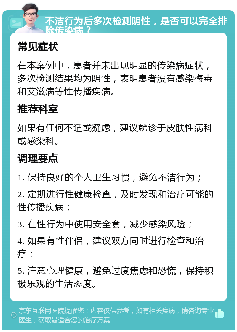 不洁行为后多次检测阴性，是否可以完全排除传染病？ 常见症状 在本案例中，患者并未出现明显的传染病症状，多次检测结果均为阴性，表明患者没有感染梅毒和艾滋病等性传播疾病。 推荐科室 如果有任何不适或疑虑，建议就诊于皮肤性病科或感染科。 调理要点 1. 保持良好的个人卫生习惯，避免不洁行为； 2. 定期进行性健康检查，及时发现和治疗可能的性传播疾病； 3. 在性行为中使用安全套，减少感染风险； 4. 如果有性伴侣，建议双方同时进行检查和治疗； 5. 注意心理健康，避免过度焦虑和恐慌，保持积极乐观的生活态度。