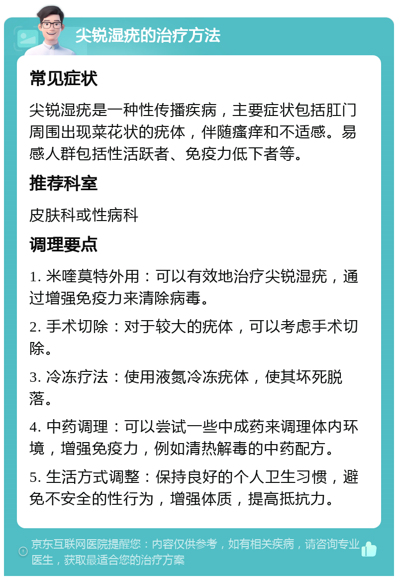 尖锐湿疣的治疗方法 常见症状 尖锐湿疣是一种性传播疾病，主要症状包括肛门周围出现菜花状的疣体，伴随瘙痒和不适感。易感人群包括性活跃者、免疫力低下者等。 推荐科室 皮肤科或性病科 调理要点 1. 米喹莫特外用：可以有效地治疗尖锐湿疣，通过增强免疫力来清除病毒。 2. 手术切除：对于较大的疣体，可以考虑手术切除。 3. 冷冻疗法：使用液氮冷冻疣体，使其坏死脱落。 4. 中药调理：可以尝试一些中成药来调理体内环境，增强免疫力，例如清热解毒的中药配方。 5. 生活方式调整：保持良好的个人卫生习惯，避免不安全的性行为，增强体质，提高抵抗力。