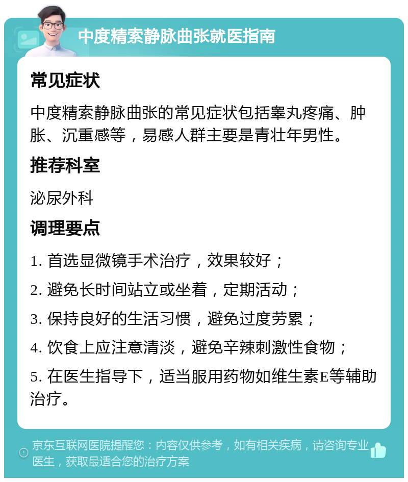 中度精索静脉曲张就医指南 常见症状 中度精索静脉曲张的常见症状包括睾丸疼痛、肿胀、沉重感等，易感人群主要是青壮年男性。 推荐科室 泌尿外科 调理要点 1. 首选显微镜手术治疗，效果较好； 2. 避免长时间站立或坐着，定期活动； 3. 保持良好的生活习惯，避免过度劳累； 4. 饮食上应注意清淡，避免辛辣刺激性食物； 5. 在医生指导下，适当服用药物如维生素E等辅助治疗。