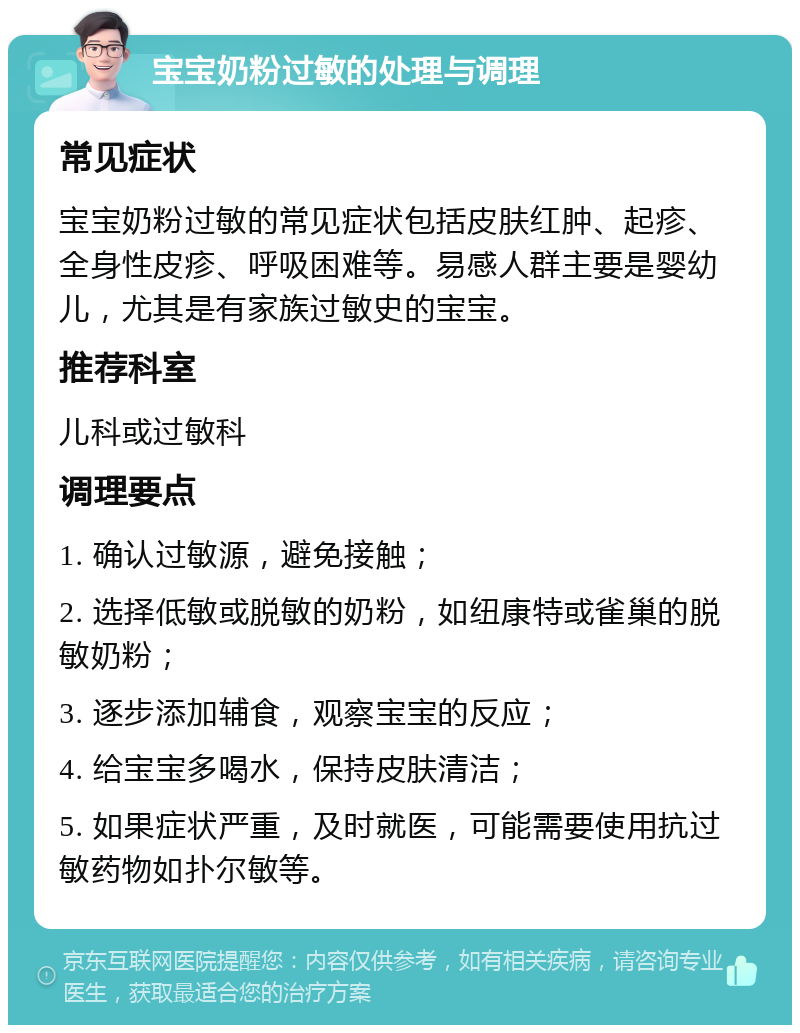 宝宝奶粉过敏的处理与调理 常见症状 宝宝奶粉过敏的常见症状包括皮肤红肿、起疹、全身性皮疹、呼吸困难等。易感人群主要是婴幼儿，尤其是有家族过敏史的宝宝。 推荐科室 儿科或过敏科 调理要点 1. 确认过敏源，避免接触； 2. 选择低敏或脱敏的奶粉，如纽康特或雀巢的脱敏奶粉； 3. 逐步添加辅食，观察宝宝的反应； 4. 给宝宝多喝水，保持皮肤清洁； 5. 如果症状严重，及时就医，可能需要使用抗过敏药物如扑尔敏等。