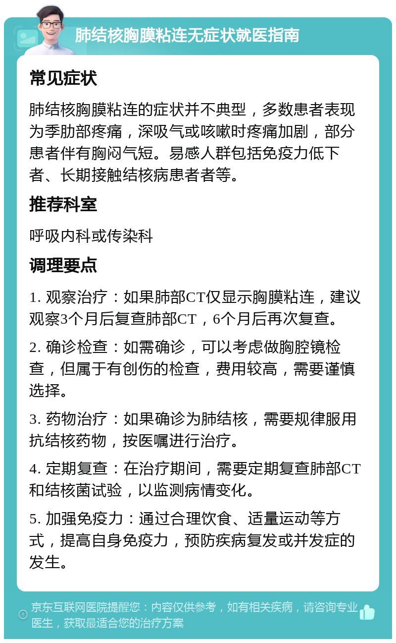 肺结核胸膜粘连无症状就医指南 常见症状 肺结核胸膜粘连的症状并不典型，多数患者表现为季肋部疼痛，深吸气或咳嗽时疼痛加剧，部分患者伴有胸闷气短。易感人群包括免疫力低下者、长期接触结核病患者者等。 推荐科室 呼吸内科或传染科 调理要点 1. 观察治疗：如果肺部CT仅显示胸膜粘连，建议观察3个月后复查肺部CT，6个月后再次复查。 2. 确诊检查：如需确诊，可以考虑做胸腔镜检查，但属于有创伤的检查，费用较高，需要谨慎选择。 3. 药物治疗：如果确诊为肺结核，需要规律服用抗结核药物，按医嘱进行治疗。 4. 定期复查：在治疗期间，需要定期复查肺部CT和结核菌试验，以监测病情变化。 5. 加强免疫力：通过合理饮食、适量运动等方式，提高自身免疫力，预防疾病复发或并发症的发生。