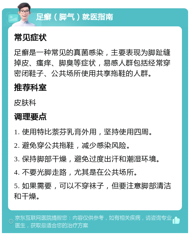 足癣（脚气）就医指南 常见症状 足癣是一种常见的真菌感染，主要表现为脚趾缝掉皮、瘙痒、脚臭等症状，易感人群包括经常穿密闭鞋子、公共场所使用共享拖鞋的人群。 推荐科室 皮肤科 调理要点 1. 使用特比萘芬乳膏外用，坚持使用四周。 2. 避免穿公共拖鞋，减少感染风险。 3. 保持脚部干燥，避免过度出汗和潮湿环境。 4. 不要光脚走路，尤其是在公共场所。 5. 如果需要，可以不穿袜子，但要注意脚部清洁和干燥。