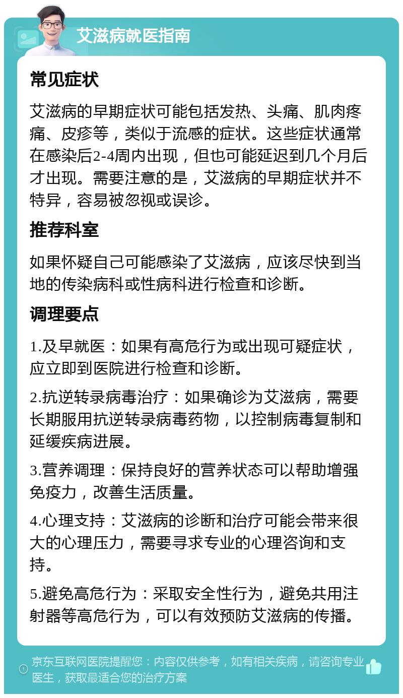 艾滋病就医指南 常见症状 艾滋病的早期症状可能包括发热、头痛、肌肉疼痛、皮疹等，类似于流感的症状。这些症状通常在感染后2-4周内出现，但也可能延迟到几个月后才出现。需要注意的是，艾滋病的早期症状并不特异，容易被忽视或误诊。 推荐科室 如果怀疑自己可能感染了艾滋病，应该尽快到当地的传染病科或性病科进行检查和诊断。 调理要点 1.及早就医：如果有高危行为或出现可疑症状，应立即到医院进行检查和诊断。 2.抗逆转录病毒治疗：如果确诊为艾滋病，需要长期服用抗逆转录病毒药物，以控制病毒复制和延缓疾病进展。 3.营养调理：保持良好的营养状态可以帮助增强免疫力，改善生活质量。 4.心理支持：艾滋病的诊断和治疗可能会带来很大的心理压力，需要寻求专业的心理咨询和支持。 5.避免高危行为：采取安全性行为，避免共用注射器等高危行为，可以有效预防艾滋病的传播。