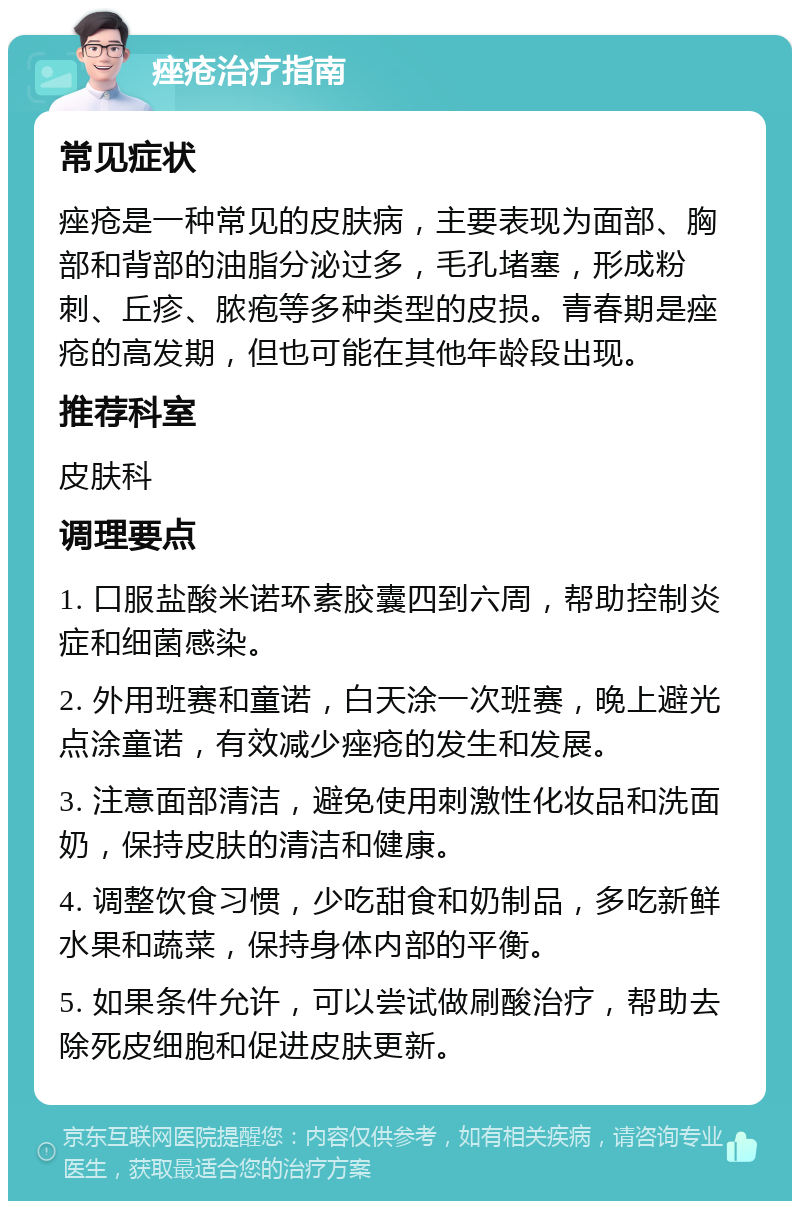 痤疮治疗指南 常见症状 痤疮是一种常见的皮肤病，主要表现为面部、胸部和背部的油脂分泌过多，毛孔堵塞，形成粉刺、丘疹、脓疱等多种类型的皮损。青春期是痤疮的高发期，但也可能在其他年龄段出现。 推荐科室 皮肤科 调理要点 1. 口服盐酸米诺环素胶囊四到六周，帮助控制炎症和细菌感染。 2. 外用班赛和童诺，白天涂一次班赛，晚上避光点涂童诺，有效减少痤疮的发生和发展。 3. 注意面部清洁，避免使用刺激性化妆品和洗面奶，保持皮肤的清洁和健康。 4. 调整饮食习惯，少吃甜食和奶制品，多吃新鲜水果和蔬菜，保持身体内部的平衡。 5. 如果条件允许，可以尝试做刷酸治疗，帮助去除死皮细胞和促进皮肤更新。