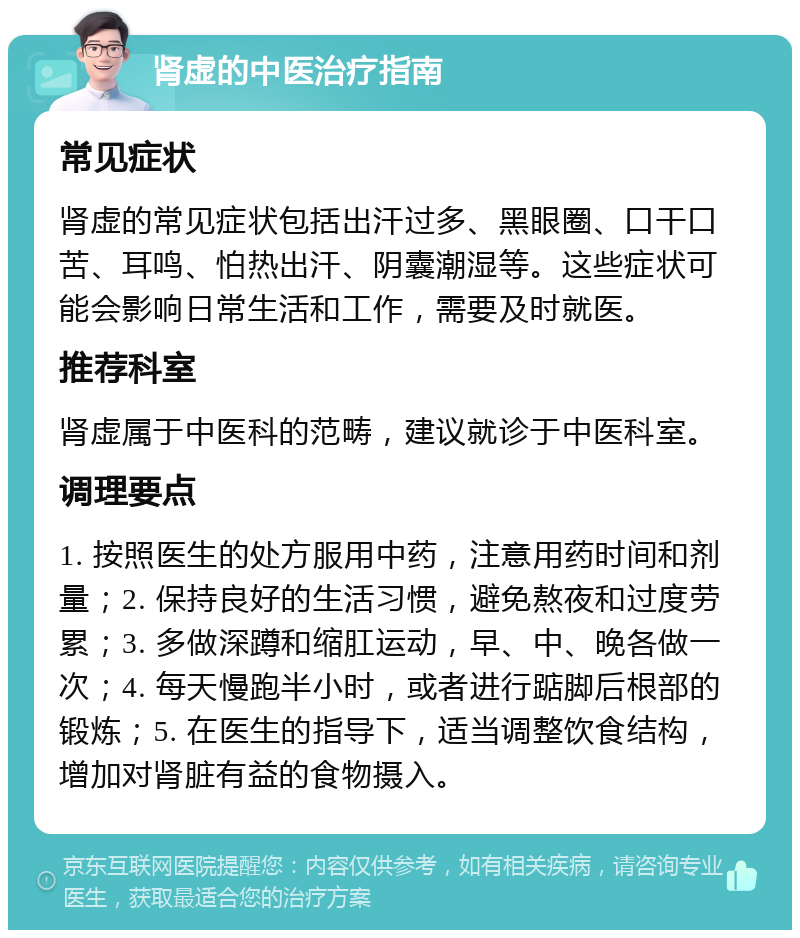 肾虚的中医治疗指南 常见症状 肾虚的常见症状包括出汗过多、黑眼圈、口干口苦、耳鸣、怕热出汗、阴囊潮湿等。这些症状可能会影响日常生活和工作，需要及时就医。 推荐科室 肾虚属于中医科的范畴，建议就诊于中医科室。 调理要点 1. 按照医生的处方服用中药，注意用药时间和剂量；2. 保持良好的生活习惯，避免熬夜和过度劳累；3. 多做深蹲和缩肛运动，早、中、晚各做一次；4. 每天慢跑半小时，或者进行踮脚后根部的锻炼；5. 在医生的指导下，适当调整饮食结构，增加对肾脏有益的食物摄入。