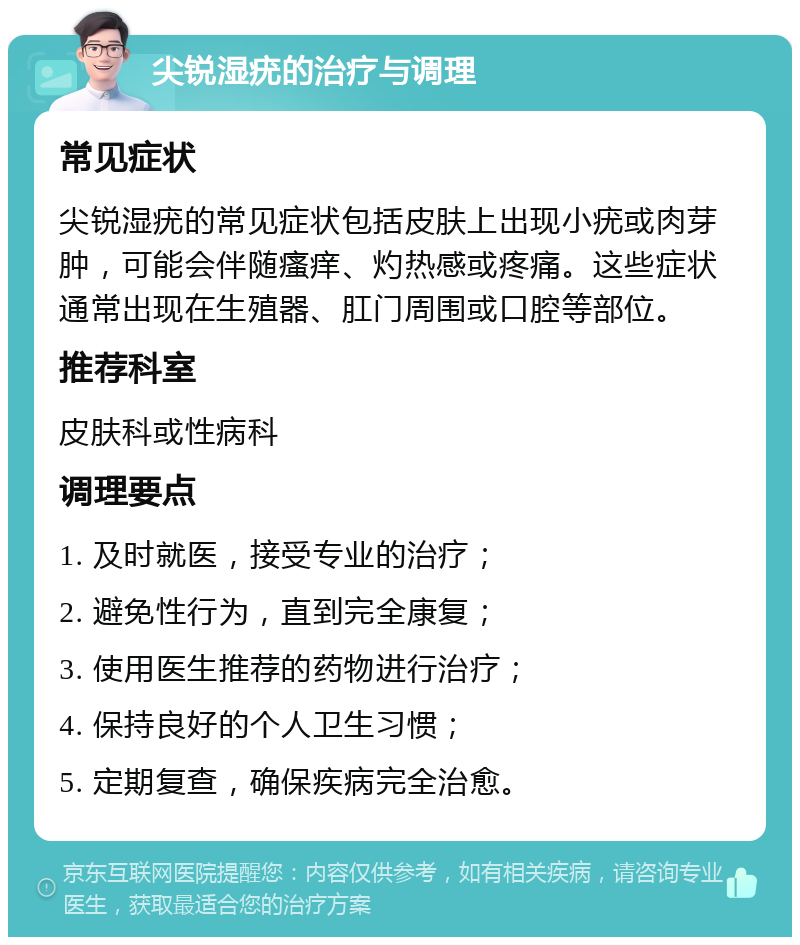 尖锐湿疣的治疗与调理 常见症状 尖锐湿疣的常见症状包括皮肤上出现小疣或肉芽肿，可能会伴随瘙痒、灼热感或疼痛。这些症状通常出现在生殖器、肛门周围或口腔等部位。 推荐科室 皮肤科或性病科 调理要点 1. 及时就医，接受专业的治疗； 2. 避免性行为，直到完全康复； 3. 使用医生推荐的药物进行治疗； 4. 保持良好的个人卫生习惯； 5. 定期复查，确保疾病完全治愈。