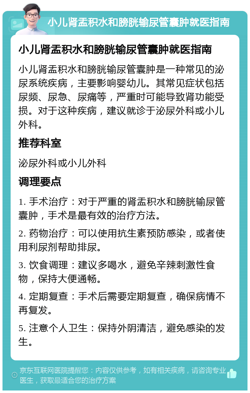 小儿肾盂积水和膀胱输尿管囊肿就医指南 小儿肾盂积水和膀胱输尿管囊肿就医指南 小儿肾盂积水和膀胱输尿管囊肿是一种常见的泌尿系统疾病，主要影响婴幼儿。其常见症状包括尿频、尿急、尿痛等，严重时可能导致肾功能受损。对于这种疾病，建议就诊于泌尿外科或小儿外科。 推荐科室 泌尿外科或小儿外科 调理要点 1. 手术治疗：对于严重的肾盂积水和膀胱输尿管囊肿，手术是最有效的治疗方法。 2. 药物治疗：可以使用抗生素预防感染，或者使用利尿剂帮助排尿。 3. 饮食调理：建议多喝水，避免辛辣刺激性食物，保持大便通畅。 4. 定期复查：手术后需要定期复查，确保病情不再复发。 5. 注意个人卫生：保持外阴清洁，避免感染的发生。