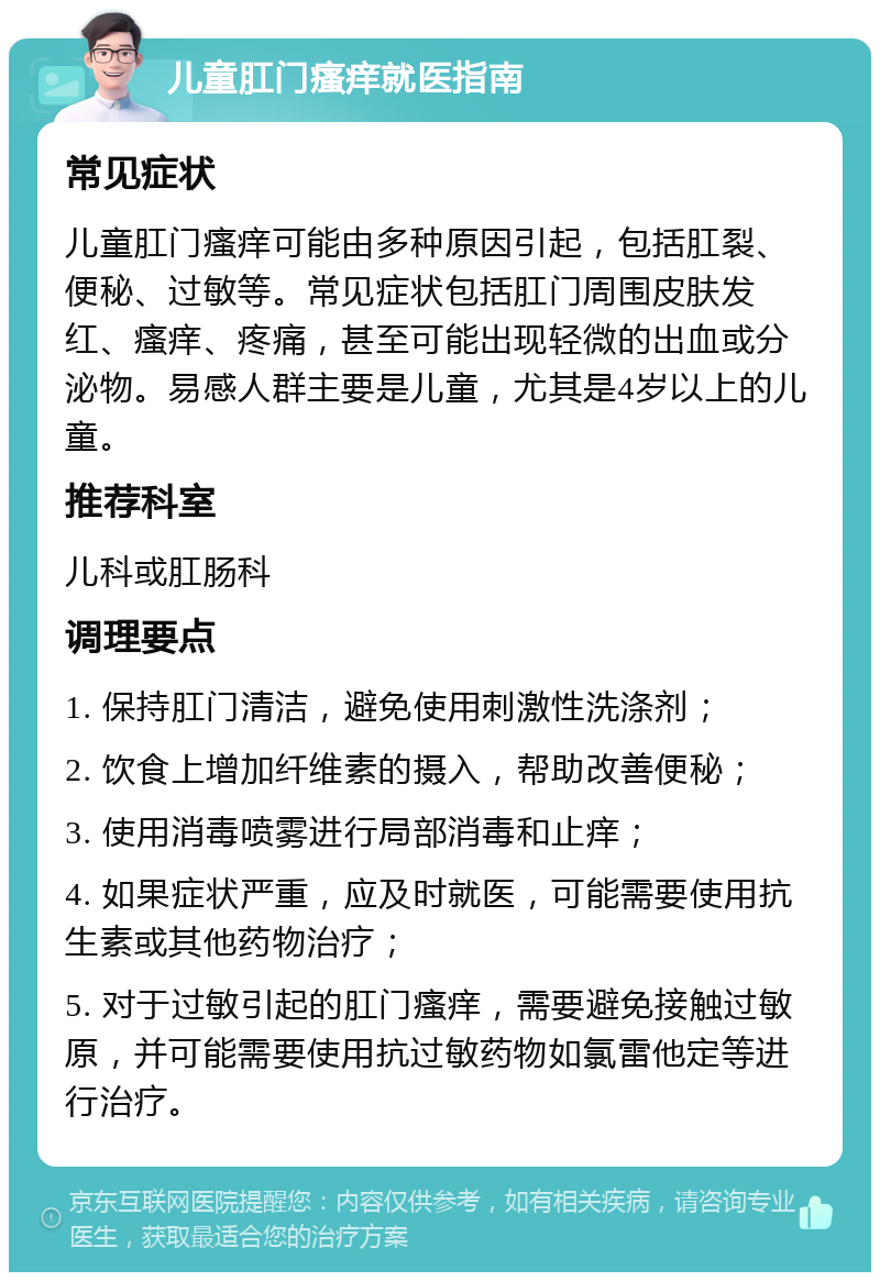 儿童肛门瘙痒就医指南 常见症状 儿童肛门瘙痒可能由多种原因引起，包括肛裂、便秘、过敏等。常见症状包括肛门周围皮肤发红、瘙痒、疼痛，甚至可能出现轻微的出血或分泌物。易感人群主要是儿童，尤其是4岁以上的儿童。 推荐科室 儿科或肛肠科 调理要点 1. 保持肛门清洁，避免使用刺激性洗涤剂； 2. 饮食上增加纤维素的摄入，帮助改善便秘； 3. 使用消毒喷雾进行局部消毒和止痒； 4. 如果症状严重，应及时就医，可能需要使用抗生素或其他药物治疗； 5. 对于过敏引起的肛门瘙痒，需要避免接触过敏原，并可能需要使用抗过敏药物如氯雷他定等进行治疗。