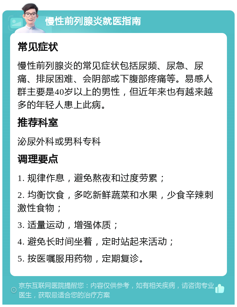 慢性前列腺炎就医指南 常见症状 慢性前列腺炎的常见症状包括尿频、尿急、尿痛、排尿困难、会阴部或下腹部疼痛等。易感人群主要是40岁以上的男性，但近年来也有越来越多的年轻人患上此病。 推荐科室 泌尿外科或男科专科 调理要点 1. 规律作息，避免熬夜和过度劳累； 2. 均衡饮食，多吃新鲜蔬菜和水果，少食辛辣刺激性食物； 3. 适量运动，增强体质； 4. 避免长时间坐着，定时站起来活动； 5. 按医嘱服用药物，定期复诊。