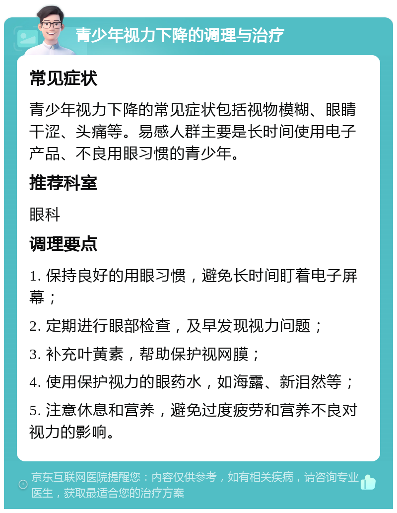 青少年视力下降的调理与治疗 常见症状 青少年视力下降的常见症状包括视物模糊、眼睛干涩、头痛等。易感人群主要是长时间使用电子产品、不良用眼习惯的青少年。 推荐科室 眼科 调理要点 1. 保持良好的用眼习惯，避免长时间盯着电子屏幕； 2. 定期进行眼部检查，及早发现视力问题； 3. 补充叶黄素，帮助保护视网膜； 4. 使用保护视力的眼药水，如海露、新泪然等； 5. 注意休息和营养，避免过度疲劳和营养不良对视力的影响。