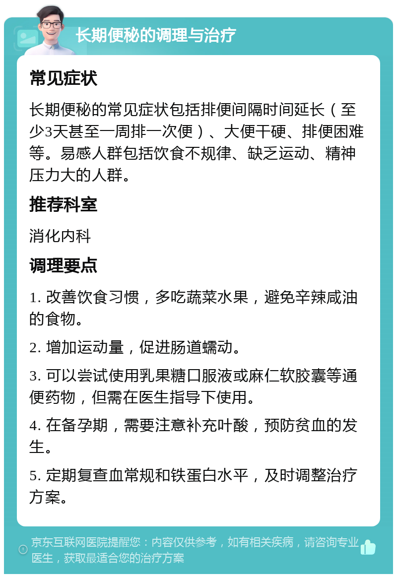 长期便秘的调理与治疗 常见症状 长期便秘的常见症状包括排便间隔时间延长（至少3天甚至一周排一次便）、大便干硬、排便困难等。易感人群包括饮食不规律、缺乏运动、精神压力大的人群。 推荐科室 消化内科 调理要点 1. 改善饮食习惯，多吃蔬菜水果，避免辛辣咸油的食物。 2. 增加运动量，促进肠道蠕动。 3. 可以尝试使用乳果糖口服液或麻仁软胶囊等通便药物，但需在医生指导下使用。 4. 在备孕期，需要注意补充叶酸，预防贫血的发生。 5. 定期复查血常规和铁蛋白水平，及时调整治疗方案。