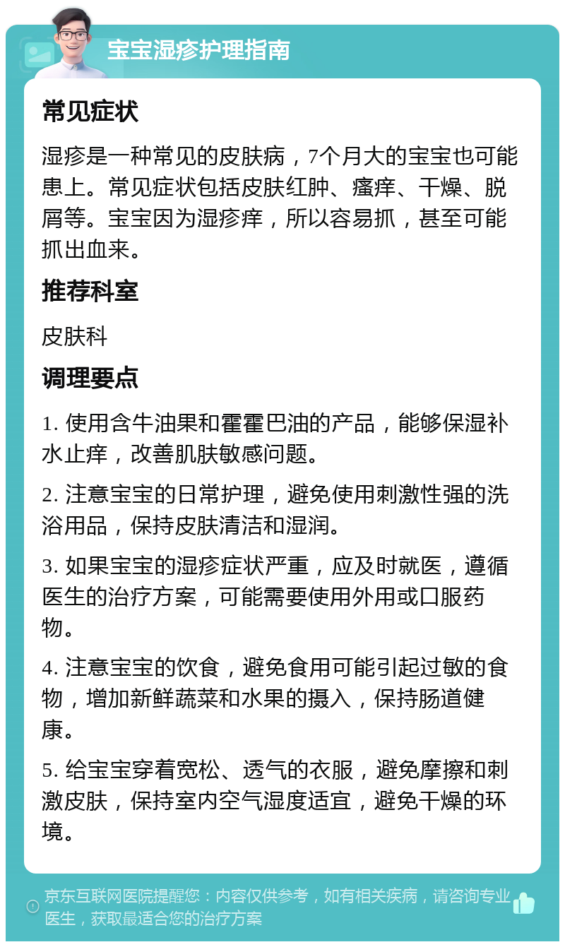 宝宝湿疹护理指南 常见症状 湿疹是一种常见的皮肤病，7个月大的宝宝也可能患上。常见症状包括皮肤红肿、瘙痒、干燥、脱屑等。宝宝因为湿疹痒，所以容易抓，甚至可能抓出血来。 推荐科室 皮肤科 调理要点 1. 使用含牛油果和霍霍巴油的产品，能够保湿补水止痒，改善肌肤敏感问题。 2. 注意宝宝的日常护理，避免使用刺激性强的洗浴用品，保持皮肤清洁和湿润。 3. 如果宝宝的湿疹症状严重，应及时就医，遵循医生的治疗方案，可能需要使用外用或口服药物。 4. 注意宝宝的饮食，避免食用可能引起过敏的食物，增加新鲜蔬菜和水果的摄入，保持肠道健康。 5. 给宝宝穿着宽松、透气的衣服，避免摩擦和刺激皮肤，保持室内空气湿度适宜，避免干燥的环境。