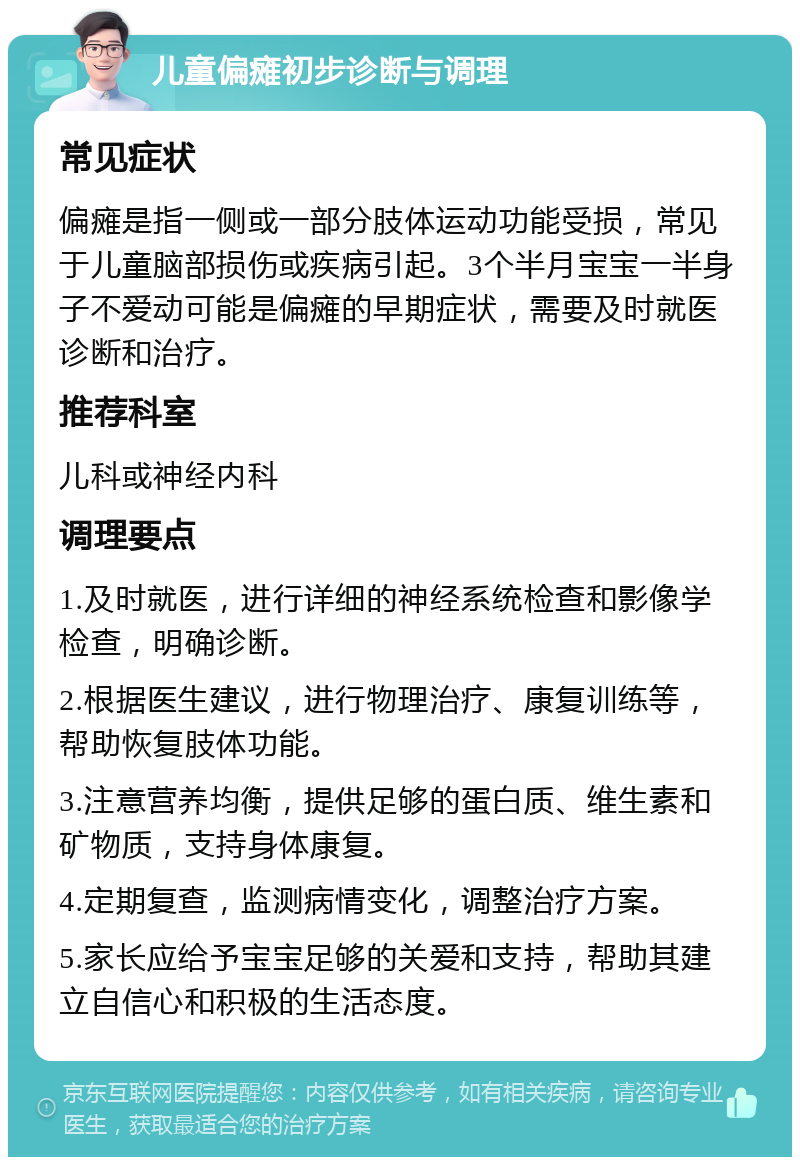 儿童偏瘫初步诊断与调理 常见症状 偏瘫是指一侧或一部分肢体运动功能受损，常见于儿童脑部损伤或疾病引起。3个半月宝宝一半身子不爱动可能是偏瘫的早期症状，需要及时就医诊断和治疗。 推荐科室 儿科或神经内科 调理要点 1.及时就医，进行详细的神经系统检查和影像学检查，明确诊断。 2.根据医生建议，进行物理治疗、康复训练等，帮助恢复肢体功能。 3.注意营养均衡，提供足够的蛋白质、维生素和矿物质，支持身体康复。 4.定期复查，监测病情变化，调整治疗方案。 5.家长应给予宝宝足够的关爱和支持，帮助其建立自信心和积极的生活态度。