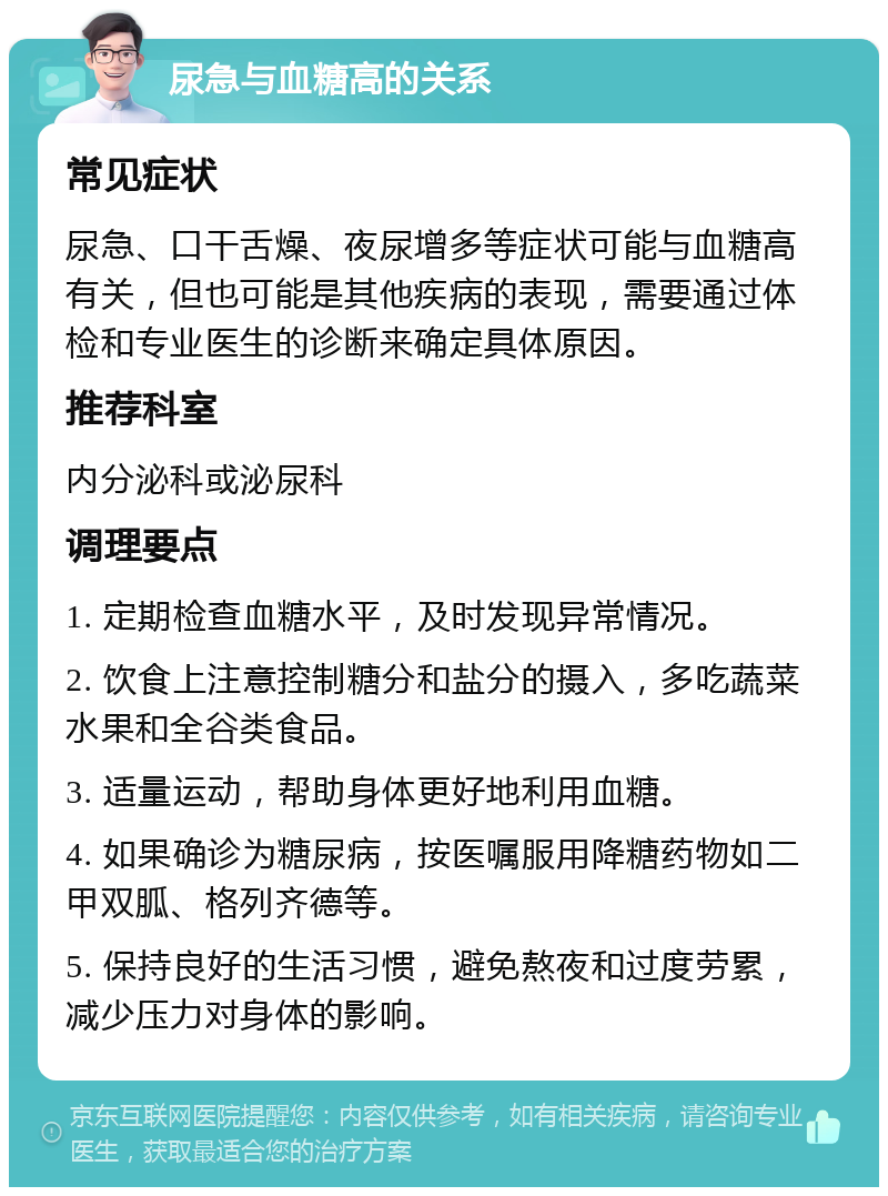 尿急与血糖高的关系 常见症状 尿急、口干舌燥、夜尿增多等症状可能与血糖高有关，但也可能是其他疾病的表现，需要通过体检和专业医生的诊断来确定具体原因。 推荐科室 内分泌科或泌尿科 调理要点 1. 定期检查血糖水平，及时发现异常情况。 2. 饮食上注意控制糖分和盐分的摄入，多吃蔬菜水果和全谷类食品。 3. 适量运动，帮助身体更好地利用血糖。 4. 如果确诊为糖尿病，按医嘱服用降糖药物如二甲双胍、格列齐德等。 5. 保持良好的生活习惯，避免熬夜和过度劳累，减少压力对身体的影响。