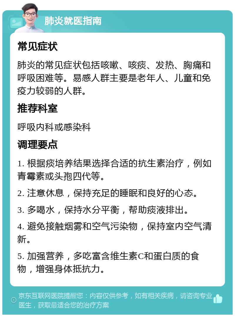 肺炎就医指南 常见症状 肺炎的常见症状包括咳嗽、咳痰、发热、胸痛和呼吸困难等。易感人群主要是老年人、儿童和免疫力较弱的人群。 推荐科室 呼吸内科或感染科 调理要点 1. 根据痰培养结果选择合适的抗生素治疗，例如青霉素或头孢四代等。 2. 注意休息，保持充足的睡眠和良好的心态。 3. 多喝水，保持水分平衡，帮助痰液排出。 4. 避免接触烟雾和空气污染物，保持室内空气清新。 5. 加强营养，多吃富含维生素C和蛋白质的食物，增强身体抵抗力。