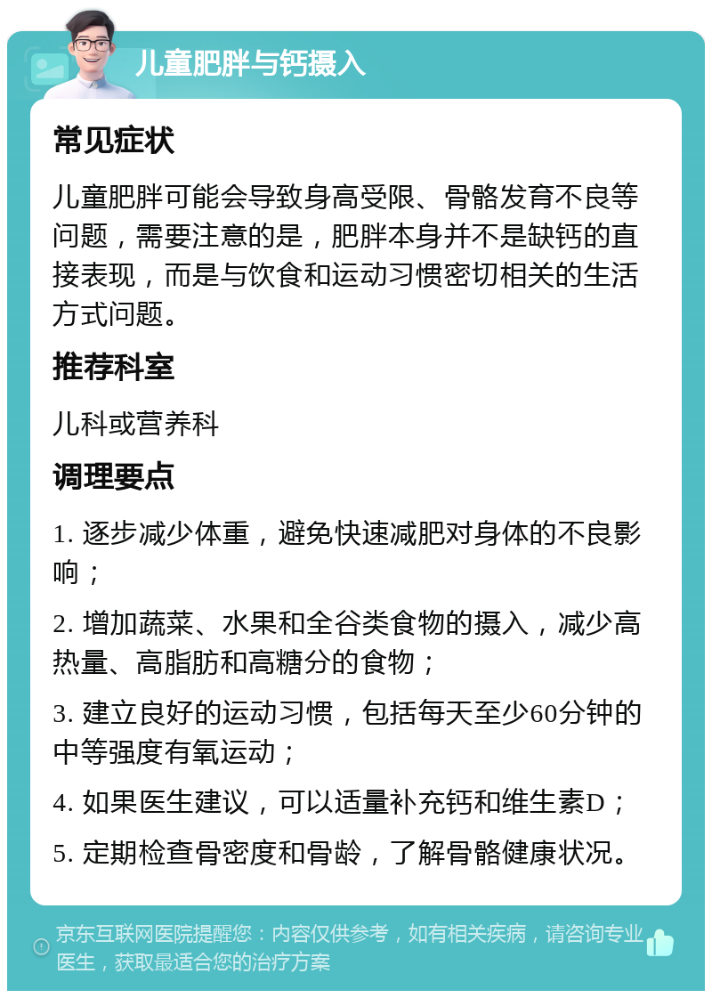 儿童肥胖与钙摄入 常见症状 儿童肥胖可能会导致身高受限、骨骼发育不良等问题，需要注意的是，肥胖本身并不是缺钙的直接表现，而是与饮食和运动习惯密切相关的生活方式问题。 推荐科室 儿科或营养科 调理要点 1. 逐步减少体重，避免快速减肥对身体的不良影响； 2. 增加蔬菜、水果和全谷类食物的摄入，减少高热量、高脂肪和高糖分的食物； 3. 建立良好的运动习惯，包括每天至少60分钟的中等强度有氧运动； 4. 如果医生建议，可以适量补充钙和维生素D； 5. 定期检查骨密度和骨龄，了解骨骼健康状况。