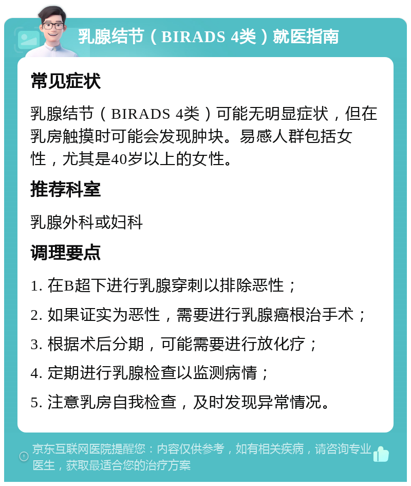 乳腺结节（BIRADS 4类）就医指南 常见症状 乳腺结节（BIRADS 4类）可能无明显症状，但在乳房触摸时可能会发现肿块。易感人群包括女性，尤其是40岁以上的女性。 推荐科室 乳腺外科或妇科 调理要点 1. 在B超下进行乳腺穿刺以排除恶性； 2. 如果证实为恶性，需要进行乳腺癌根治手术； 3. 根据术后分期，可能需要进行放化疗； 4. 定期进行乳腺检查以监测病情； 5. 注意乳房自我检查，及时发现异常情况。