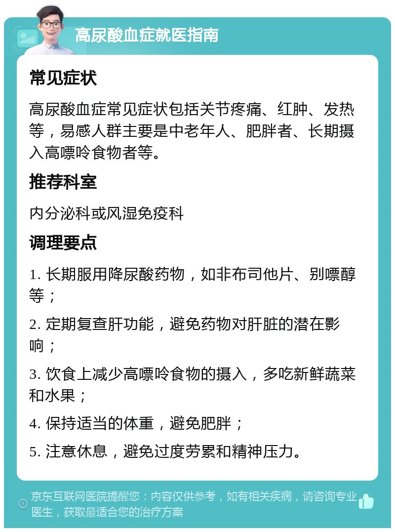 高尿酸血症就医指南 常见症状 高尿酸血症常见症状包括关节疼痛、红肿、发热等，易感人群主要是中老年人、肥胖者、长期摄入高嘌呤食物者等。 推荐科室 内分泌科或风湿免疫科 调理要点 1. 长期服用降尿酸药物，如非布司他片、别嘌醇等； 2. 定期复查肝功能，避免药物对肝脏的潜在影响； 3. 饮食上减少高嘌呤食物的摄入，多吃新鲜蔬菜和水果； 4. 保持适当的体重，避免肥胖； 5. 注意休息，避免过度劳累和精神压力。