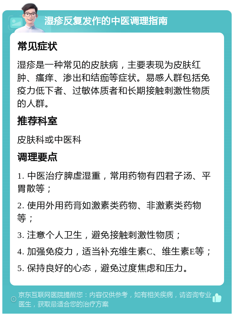 湿疹反复发作的中医调理指南 常见症状 湿疹是一种常见的皮肤病，主要表现为皮肤红肿、瘙痒、渗出和结痂等症状。易感人群包括免疫力低下者、过敏体质者和长期接触刺激性物质的人群。 推荐科室 皮肤科或中医科 调理要点 1. 中医治疗脾虚湿重，常用药物有四君子汤、平胃散等； 2. 使用外用药膏如激素类药物、非激素类药物等； 3. 注意个人卫生，避免接触刺激性物质； 4. 加强免疫力，适当补充维生素C、维生素E等； 5. 保持良好的心态，避免过度焦虑和压力。