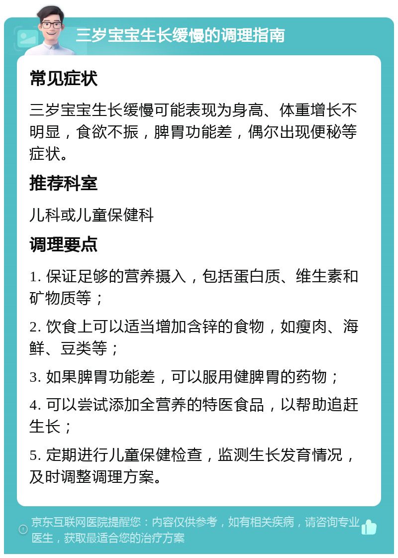 三岁宝宝生长缓慢的调理指南 常见症状 三岁宝宝生长缓慢可能表现为身高、体重增长不明显，食欲不振，脾胃功能差，偶尔出现便秘等症状。 推荐科室 儿科或儿童保健科 调理要点 1. 保证足够的营养摄入，包括蛋白质、维生素和矿物质等； 2. 饮食上可以适当增加含锌的食物，如瘦肉、海鲜、豆类等； 3. 如果脾胃功能差，可以服用健脾胃的药物； 4. 可以尝试添加全营养的特医食品，以帮助追赶生长； 5. 定期进行儿童保健检查，监测生长发育情况，及时调整调理方案。