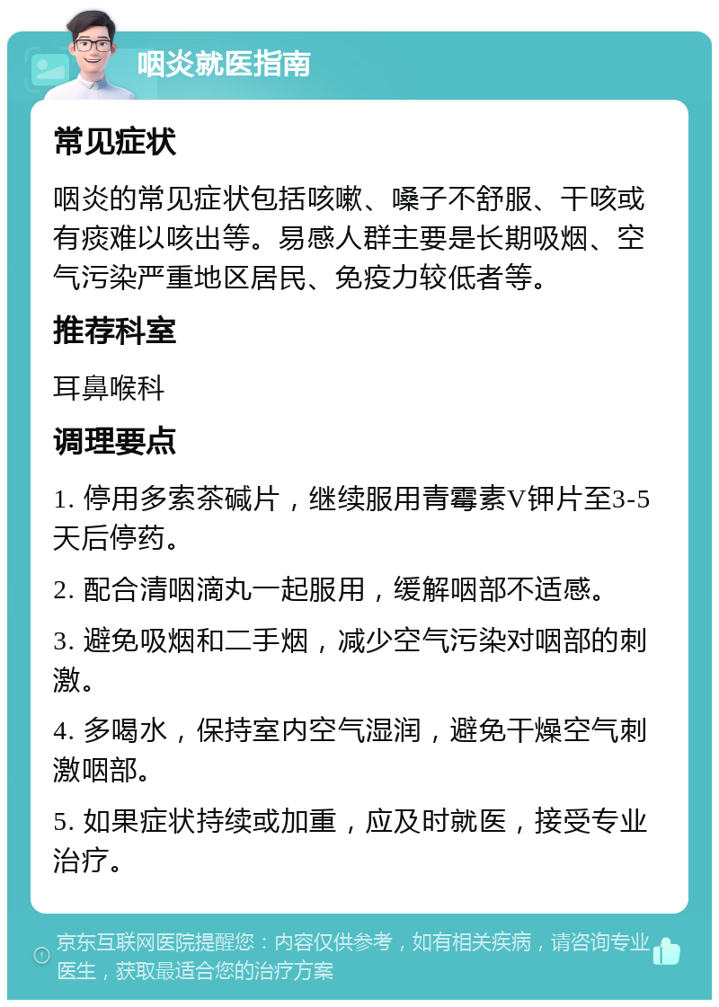 咽炎就医指南 常见症状 咽炎的常见症状包括咳嗽、嗓子不舒服、干咳或有痰难以咳出等。易感人群主要是长期吸烟、空气污染严重地区居民、免疫力较低者等。 推荐科室 耳鼻喉科 调理要点 1. 停用多索茶碱片，继续服用青霉素V钾片至3-5天后停药。 2. 配合清咽滴丸一起服用，缓解咽部不适感。 3. 避免吸烟和二手烟，减少空气污染对咽部的刺激。 4. 多喝水，保持室内空气湿润，避免干燥空气刺激咽部。 5. 如果症状持续或加重，应及时就医，接受专业治疗。