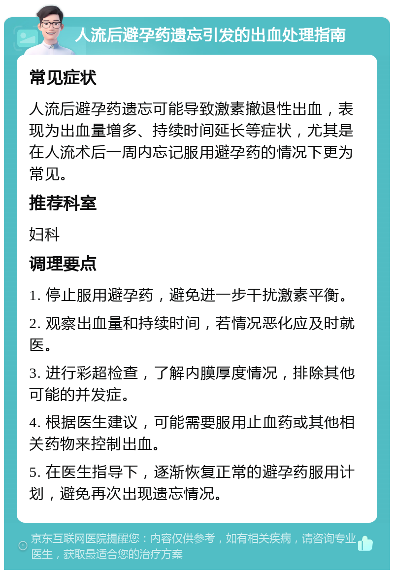 人流后避孕药遗忘引发的出血处理指南 常见症状 人流后避孕药遗忘可能导致激素撤退性出血，表现为出血量增多、持续时间延长等症状，尤其是在人流术后一周内忘记服用避孕药的情况下更为常见。 推荐科室 妇科 调理要点 1. 停止服用避孕药，避免进一步干扰激素平衡。 2. 观察出血量和持续时间，若情况恶化应及时就医。 3. 进行彩超检查，了解内膜厚度情况，排除其他可能的并发症。 4. 根据医生建议，可能需要服用止血药或其他相关药物来控制出血。 5. 在医生指导下，逐渐恢复正常的避孕药服用计划，避免再次出现遗忘情况。