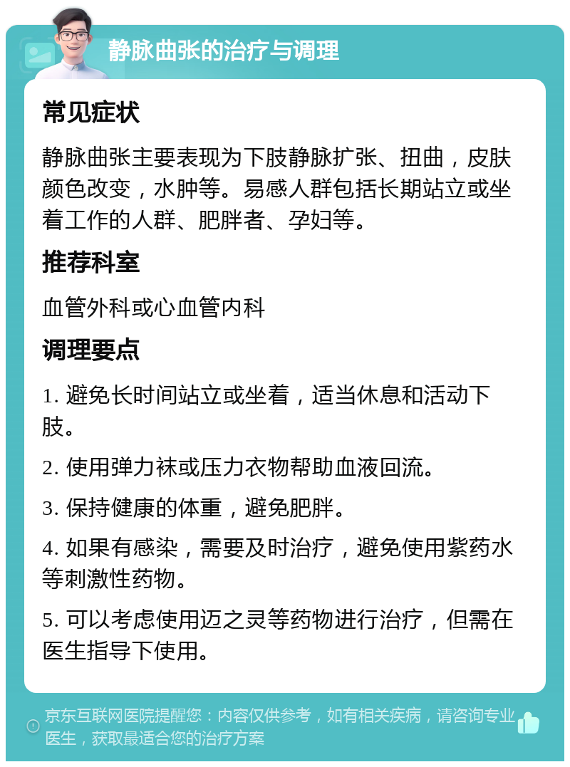 静脉曲张的治疗与调理 常见症状 静脉曲张主要表现为下肢静脉扩张、扭曲，皮肤颜色改变，水肿等。易感人群包括长期站立或坐着工作的人群、肥胖者、孕妇等。 推荐科室 血管外科或心血管内科 调理要点 1. 避免长时间站立或坐着，适当休息和活动下肢。 2. 使用弹力袜或压力衣物帮助血液回流。 3. 保持健康的体重，避免肥胖。 4. 如果有感染，需要及时治疗，避免使用紫药水等刺激性药物。 5. 可以考虑使用迈之灵等药物进行治疗，但需在医生指导下使用。