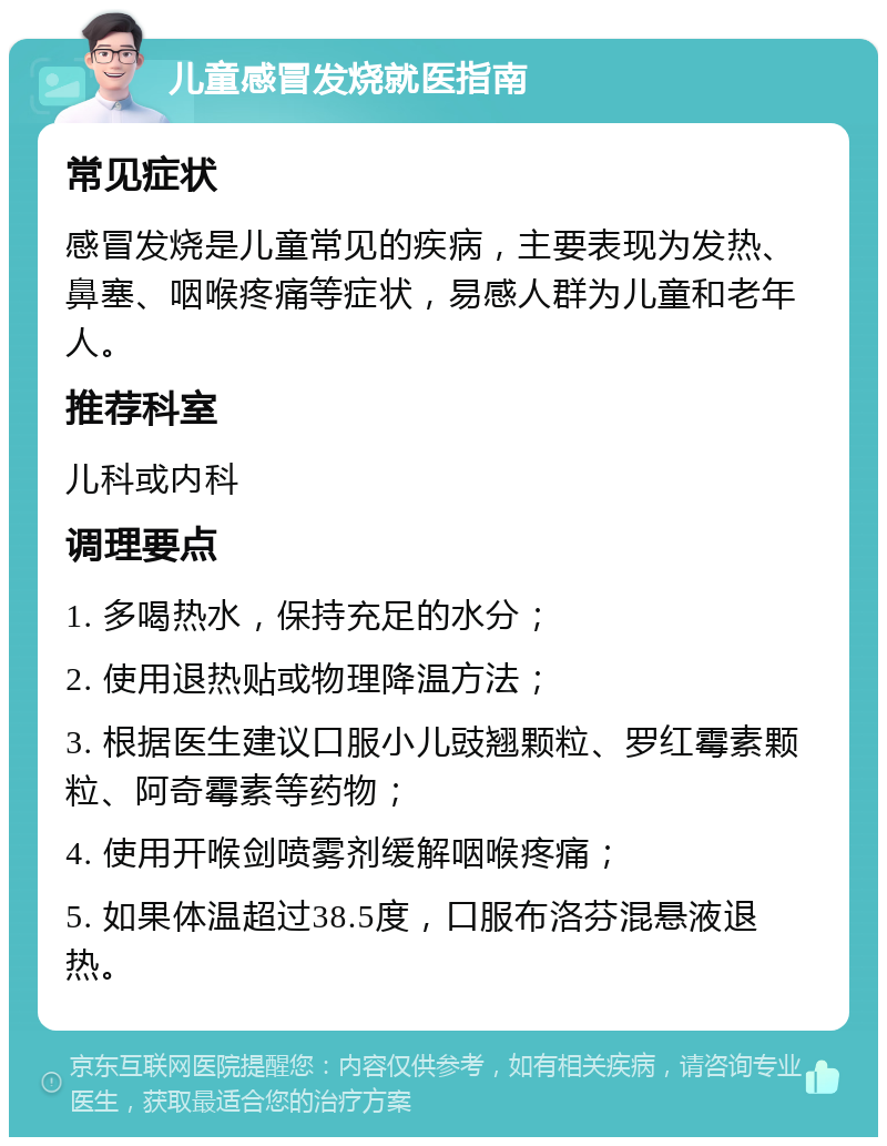 儿童感冒发烧就医指南 常见症状 感冒发烧是儿童常见的疾病，主要表现为发热、鼻塞、咽喉疼痛等症状，易感人群为儿童和老年人。 推荐科室 儿科或内科 调理要点 1. 多喝热水，保持充足的水分； 2. 使用退热贴或物理降温方法； 3. 根据医生建议口服小儿豉翘颗粒、罗红霉素颗粒、阿奇霉素等药物； 4. 使用开喉剑喷雾剂缓解咽喉疼痛； 5. 如果体温超过38.5度，口服布洛芬混悬液退热。