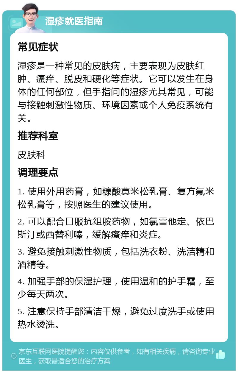 湿疹就医指南 常见症状 湿疹是一种常见的皮肤病，主要表现为皮肤红肿、瘙痒、脱皮和硬化等症状。它可以发生在身体的任何部位，但手指间的湿疹尤其常见，可能与接触刺激性物质、环境因素或个人免疫系统有关。 推荐科室 皮肤科 调理要点 1. 使用外用药膏，如糠酸莫米松乳膏、复方氟米松乳膏等，按照医生的建议使用。 2. 可以配合口服抗组胺药物，如氯雷他定、依巴斯汀或西替利嗪，缓解瘙痒和炎症。 3. 避免接触刺激性物质，包括洗衣粉、洗洁精和酒精等。 4. 加强手部的保湿护理，使用温和的护手霜，至少每天两次。 5. 注意保持手部清洁干燥，避免过度洗手或使用热水烫洗。