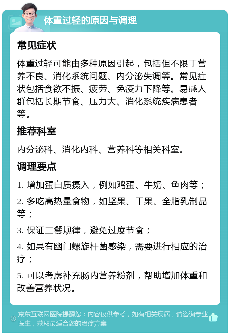 体重过轻的原因与调理 常见症状 体重过轻可能由多种原因引起，包括但不限于营养不良、消化系统问题、内分泌失调等。常见症状包括食欲不振、疲劳、免疫力下降等。易感人群包括长期节食、压力大、消化系统疾病患者等。 推荐科室 内分泌科、消化内科、营养科等相关科室。 调理要点 1. 增加蛋白质摄入，例如鸡蛋、牛奶、鱼肉等； 2. 多吃高热量食物，如坚果、干果、全脂乳制品等； 3. 保证三餐规律，避免过度节食； 4. 如果有幽门螺旋杆菌感染，需要进行相应的治疗； 5. 可以考虑补充肠内营养粉剂，帮助增加体重和改善营养状况。