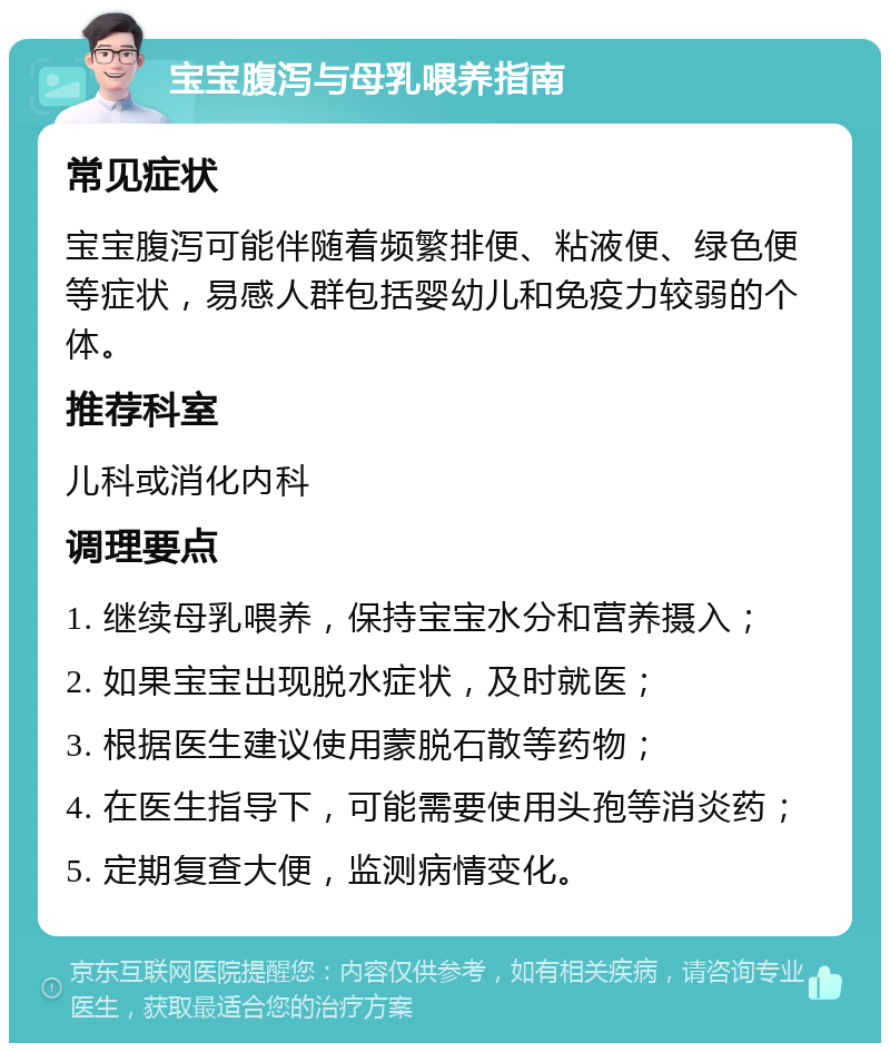 宝宝腹泻与母乳喂养指南 常见症状 宝宝腹泻可能伴随着频繁排便、粘液便、绿色便等症状，易感人群包括婴幼儿和免疫力较弱的个体。 推荐科室 儿科或消化内科 调理要点 1. 继续母乳喂养，保持宝宝水分和营养摄入； 2. 如果宝宝出现脱水症状，及时就医； 3. 根据医生建议使用蒙脱石散等药物； 4. 在医生指导下，可能需要使用头孢等消炎药； 5. 定期复查大便，监测病情变化。