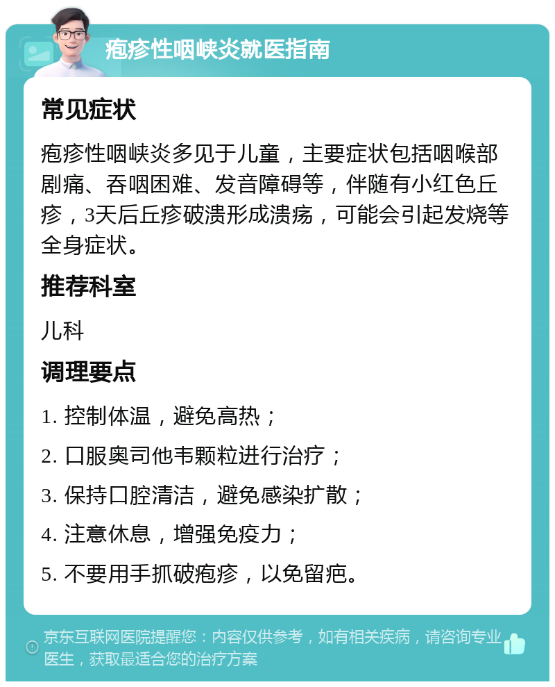 疱疹性咽峡炎就医指南 常见症状 疱疹性咽峡炎多见于儿童，主要症状包括咽喉部剧痛、吞咽困难、发音障碍等，伴随有小红色丘疹，3天后丘疹破溃形成溃疡，可能会引起发烧等全身症状。 推荐科室 儿科 调理要点 1. 控制体温，避免高热； 2. 口服奥司他韦颗粒进行治疗； 3. 保持口腔清洁，避免感染扩散； 4. 注意休息，增强免疫力； 5. 不要用手抓破疱疹，以免留疤。