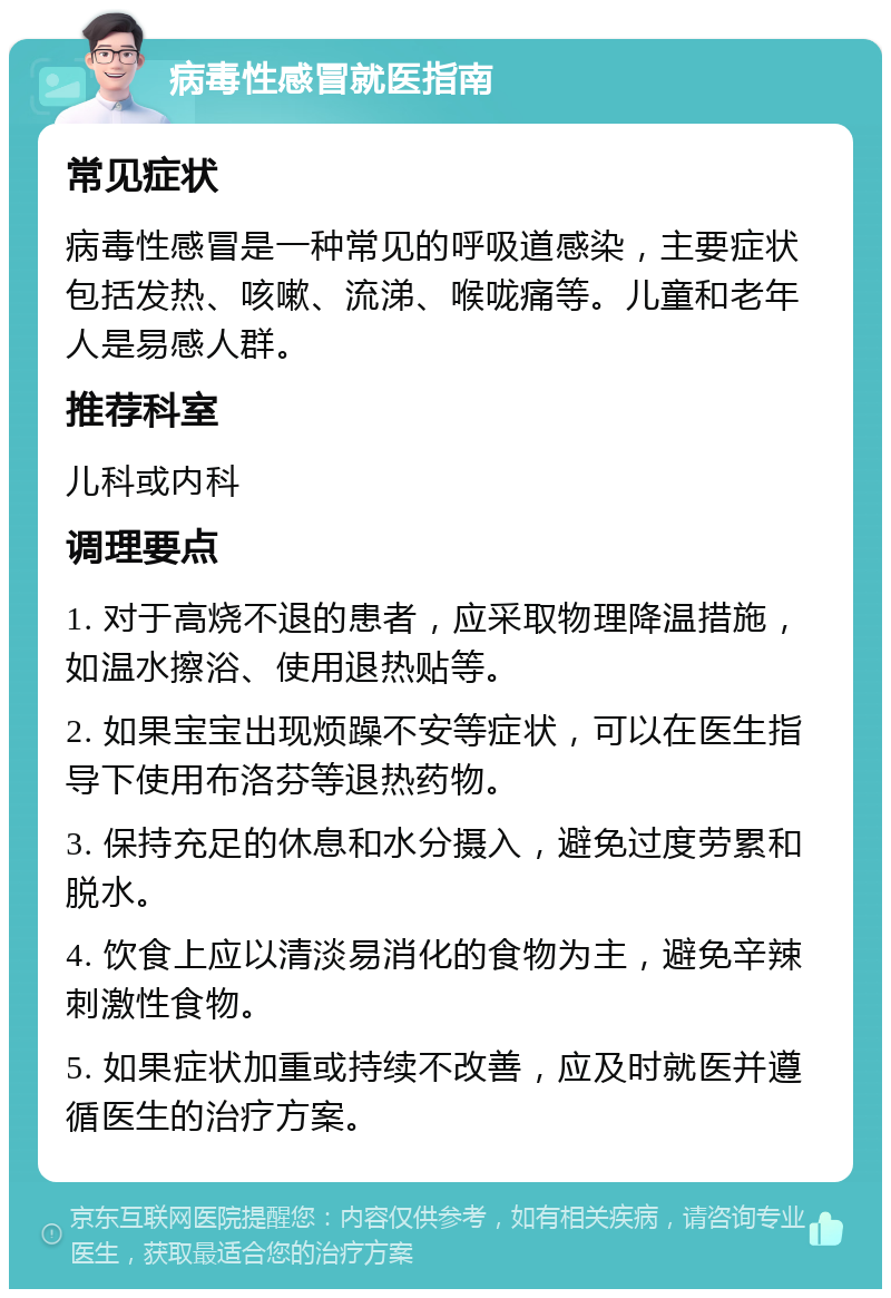 病毒性感冒就医指南 常见症状 病毒性感冒是一种常见的呼吸道感染，主要症状包括发热、咳嗽、流涕、喉咙痛等。儿童和老年人是易感人群。 推荐科室 儿科或内科 调理要点 1. 对于高烧不退的患者，应采取物理降温措施，如温水擦浴、使用退热贴等。 2. 如果宝宝出现烦躁不安等症状，可以在医生指导下使用布洛芬等退热药物。 3. 保持充足的休息和水分摄入，避免过度劳累和脱水。 4. 饮食上应以清淡易消化的食物为主，避免辛辣刺激性食物。 5. 如果症状加重或持续不改善，应及时就医并遵循医生的治疗方案。