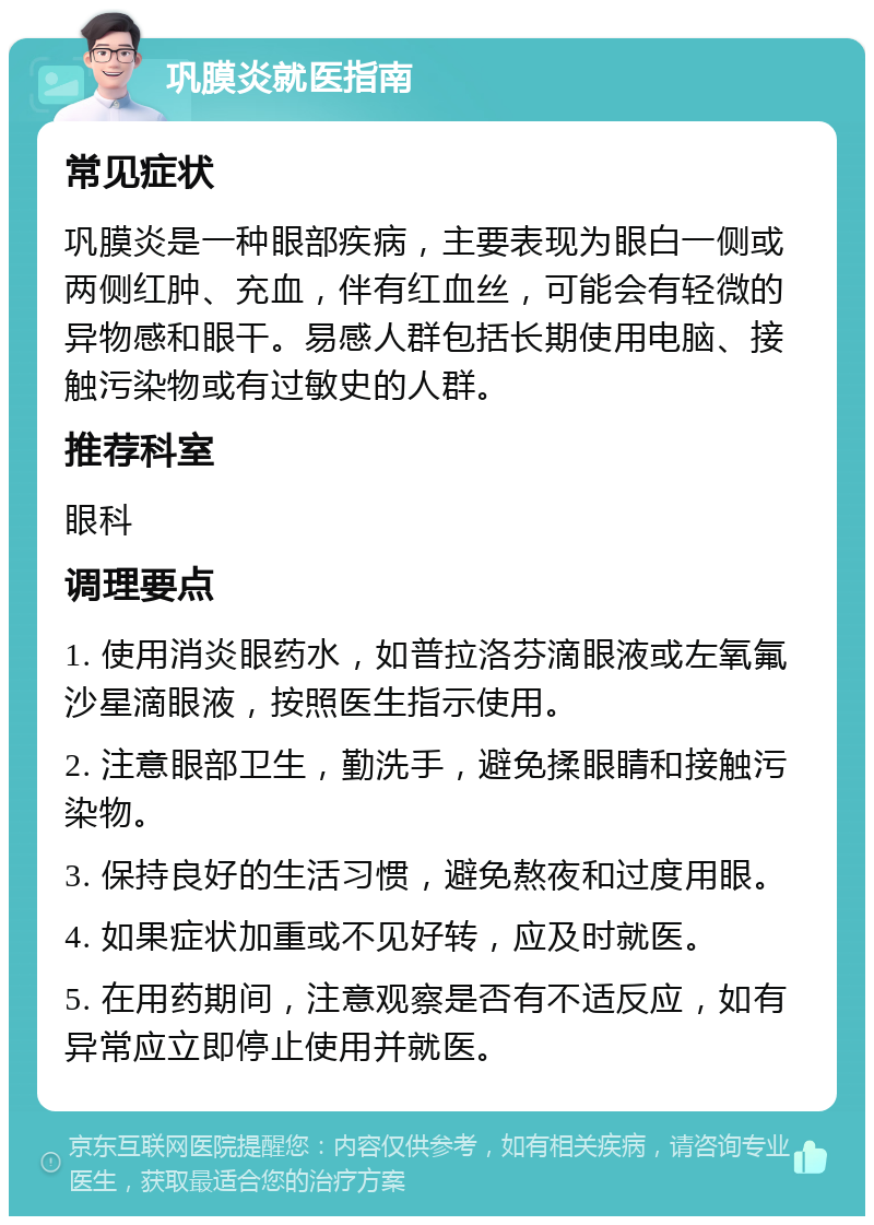 巩膜炎就医指南 常见症状 巩膜炎是一种眼部疾病，主要表现为眼白一侧或两侧红肿、充血，伴有红血丝，可能会有轻微的异物感和眼干。易感人群包括长期使用电脑、接触污染物或有过敏史的人群。 推荐科室 眼科 调理要点 1. 使用消炎眼药水，如普拉洛芬滴眼液或左氧氟沙星滴眼液，按照医生指示使用。 2. 注意眼部卫生，勤洗手，避免揉眼睛和接触污染物。 3. 保持良好的生活习惯，避免熬夜和过度用眼。 4. 如果症状加重或不见好转，应及时就医。 5. 在用药期间，注意观察是否有不适反应，如有异常应立即停止使用并就医。