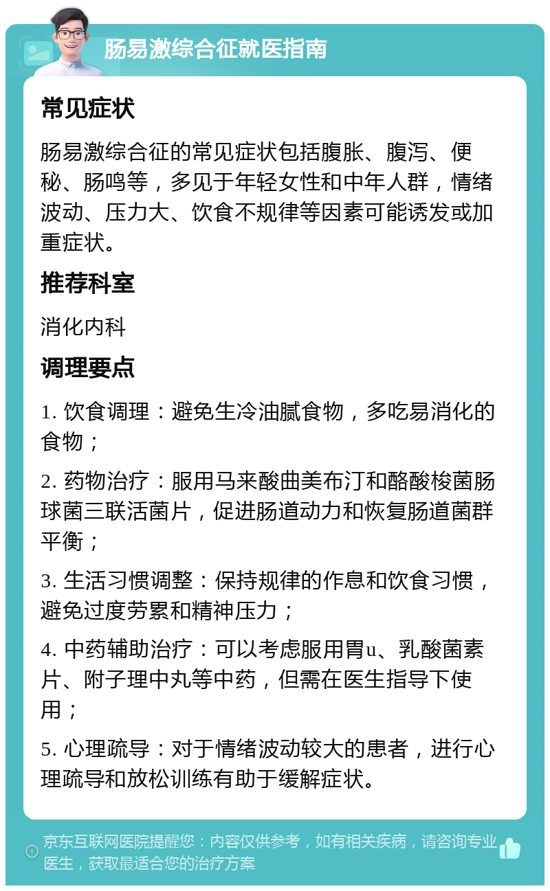 肠易激综合征就医指南 常见症状 肠易激综合征的常见症状包括腹胀、腹泻、便秘、肠鸣等，多见于年轻女性和中年人群，情绪波动、压力大、饮食不规律等因素可能诱发或加重症状。 推荐科室 消化内科 调理要点 1. 饮食调理：避免生冷油腻食物，多吃易消化的食物； 2. 药物治疗：服用马来酸曲美布汀和酪酸梭菌肠球菌三联活菌片，促进肠道动力和恢复肠道菌群平衡； 3. 生活习惯调整：保持规律的作息和饮食习惯，避免过度劳累和精神压力； 4. 中药辅助治疗：可以考虑服用胃u、乳酸菌素片、附子理中丸等中药，但需在医生指导下使用； 5. 心理疏导：对于情绪波动较大的患者，进行心理疏导和放松训练有助于缓解症状。