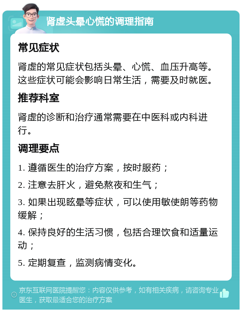 肾虚头晕心慌的调理指南 常见症状 肾虚的常见症状包括头晕、心慌、血压升高等。这些症状可能会影响日常生活，需要及时就医。 推荐科室 肾虚的诊断和治疗通常需要在中医科或内科进行。 调理要点 1. 遵循医生的治疗方案，按时服药； 2. 注意去肝火，避免熬夜和生气； 3. 如果出现眩晕等症状，可以使用敏使朗等药物缓解； 4. 保持良好的生活习惯，包括合理饮食和适量运动； 5. 定期复查，监测病情变化。