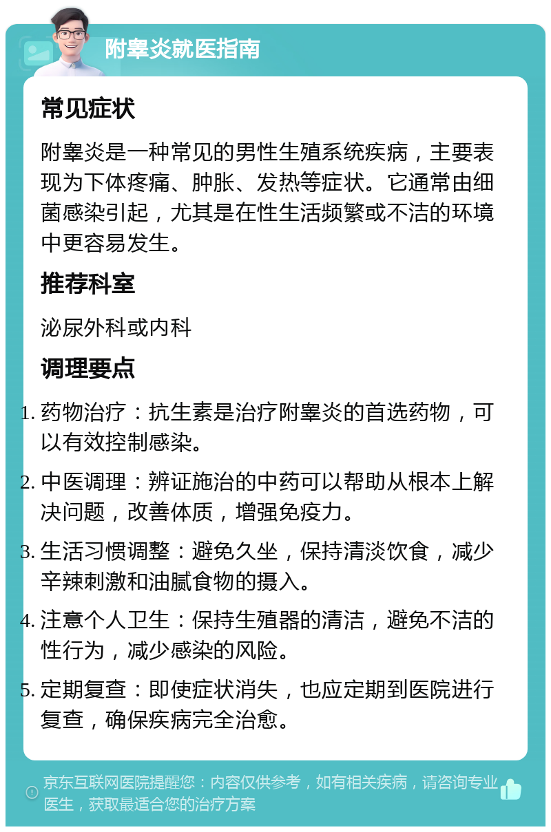 附睾炎就医指南 常见症状 附睾炎是一种常见的男性生殖系统疾病，主要表现为下体疼痛、肿胀、发热等症状。它通常由细菌感染引起，尤其是在性生活频繁或不洁的环境中更容易发生。 推荐科室 泌尿外科或内科 调理要点 药物治疗：抗生素是治疗附睾炎的首选药物，可以有效控制感染。 中医调理：辨证施治的中药可以帮助从根本上解决问题，改善体质，增强免疫力。 生活习惯调整：避免久坐，保持清淡饮食，减少辛辣刺激和油腻食物的摄入。 注意个人卫生：保持生殖器的清洁，避免不洁的性行为，减少感染的风险。 定期复查：即使症状消失，也应定期到医院进行复查，确保疾病完全治愈。