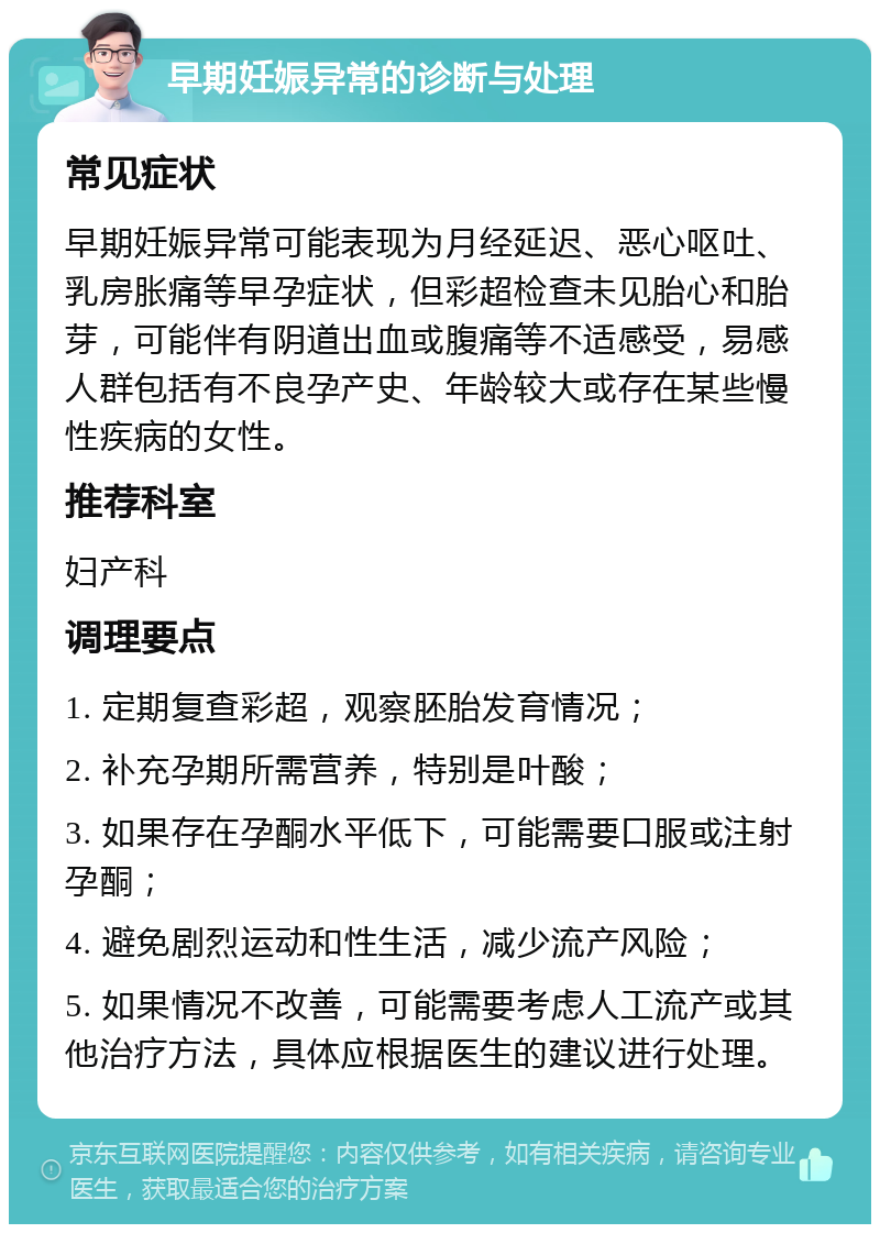 早期妊娠异常的诊断与处理 常见症状 早期妊娠异常可能表现为月经延迟、恶心呕吐、乳房胀痛等早孕症状，但彩超检查未见胎心和胎芽，可能伴有阴道出血或腹痛等不适感受，易感人群包括有不良孕产史、年龄较大或存在某些慢性疾病的女性。 推荐科室 妇产科 调理要点 1. 定期复查彩超，观察胚胎发育情况； 2. 补充孕期所需营养，特别是叶酸； 3. 如果存在孕酮水平低下，可能需要口服或注射孕酮； 4. 避免剧烈运动和性生活，减少流产风险； 5. 如果情况不改善，可能需要考虑人工流产或其他治疗方法，具体应根据医生的建议进行处理。