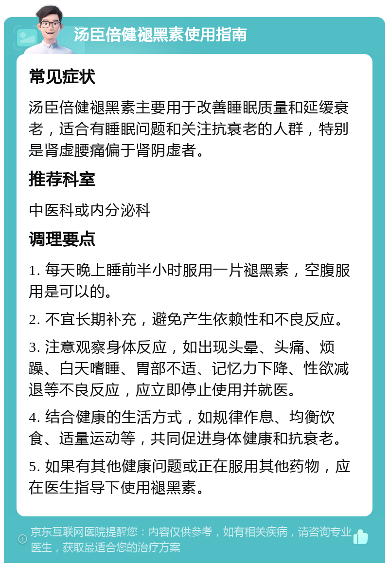 汤臣倍健褪黑素使用指南 常见症状 汤臣倍健褪黑素主要用于改善睡眠质量和延缓衰老，适合有睡眠问题和关注抗衰老的人群，特别是肾虚腰痛偏于肾阴虚者。 推荐科室 中医科或内分泌科 调理要点 1. 每天晚上睡前半小时服用一片褪黑素，空腹服用是可以的。 2. 不宜长期补充，避免产生依赖性和不良反应。 3. 注意观察身体反应，如出现头晕、头痛、烦躁、白天嗜睡、胃部不适、记忆力下降、性欲减退等不良反应，应立即停止使用并就医。 4. 结合健康的生活方式，如规律作息、均衡饮食、适量运动等，共同促进身体健康和抗衰老。 5. 如果有其他健康问题或正在服用其他药物，应在医生指导下使用褪黑素。