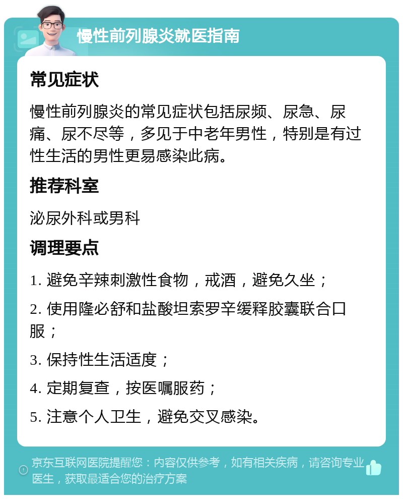 慢性前列腺炎就医指南 常见症状 慢性前列腺炎的常见症状包括尿频、尿急、尿痛、尿不尽等，多见于中老年男性，特别是有过性生活的男性更易感染此病。 推荐科室 泌尿外科或男科 调理要点 1. 避免辛辣刺激性食物，戒酒，避免久坐； 2. 使用隆必舒和盐酸坦索罗辛缓释胶囊联合口服； 3. 保持性生活适度； 4. 定期复查，按医嘱服药； 5. 注意个人卫生，避免交叉感染。